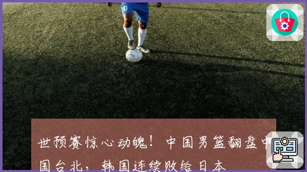 世预赛惊心动魄！中国男篮翻盘中国台北，韩国连续败给日本