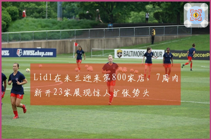 Lidl在米兰迎来第800家店，7周内新开23家展现惊人扩张势头