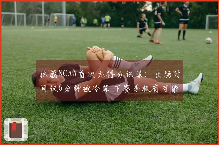 林葳NCAA首次无得分记录：出场时间仅6分钟被冷落 下赛季极有可能重返CBA