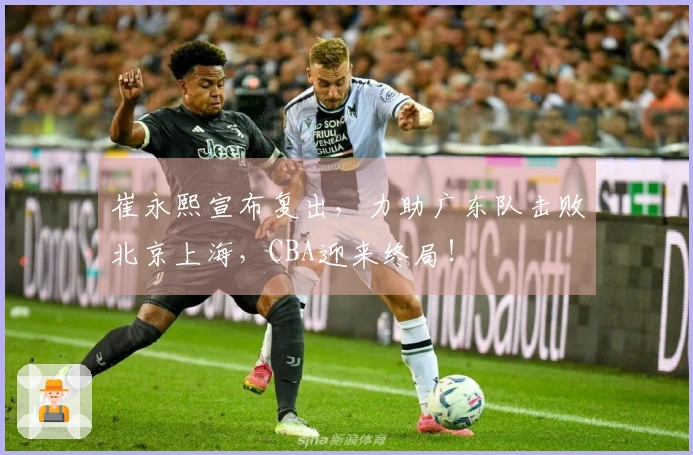 崔永熙宣布复出，力助广东队击败北京上海，CBA迎来终局！