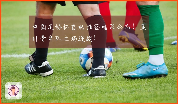 中国足协杯首轮抽签结果公布！吴川青年队主场迎战！