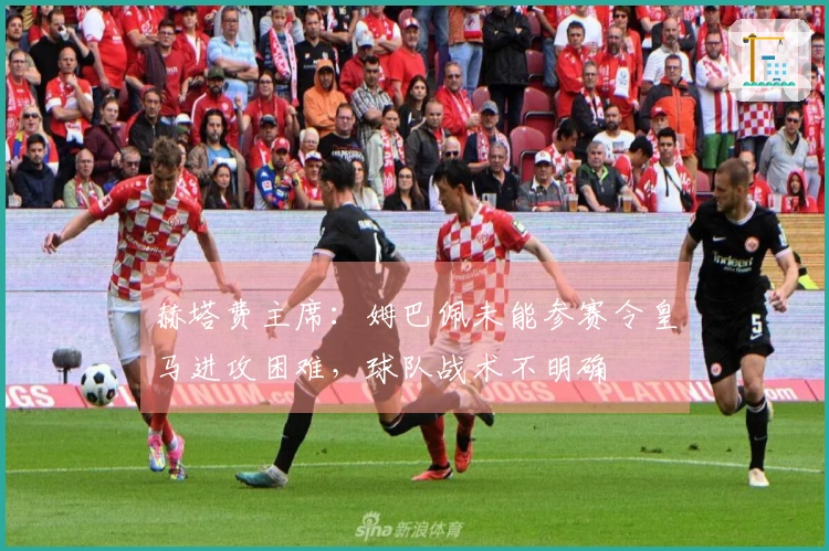 赫塔费主席：姆巴佩未能参赛令皇马进攻困难，球队战术不明确