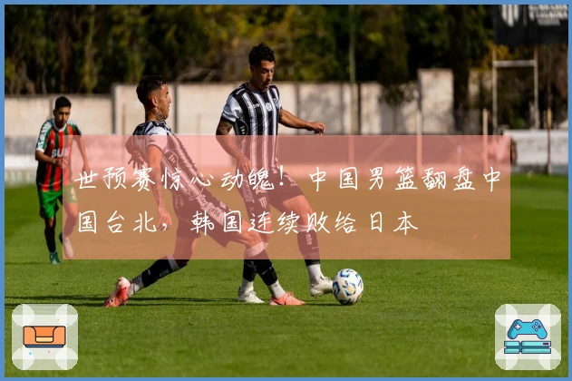 世预赛惊心动魄！中国男篮翻盘中国台北，韩国连续败给日本