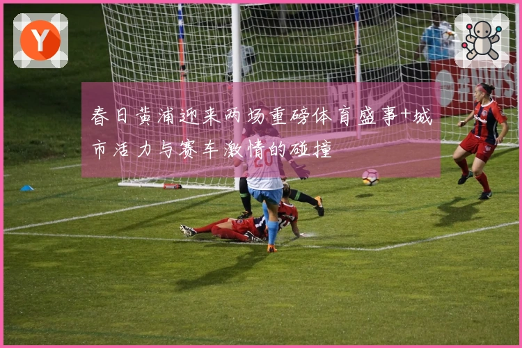 春日黄浦迎来两场重磅体育盛事+城市活力与赛车激情的碰撞