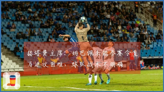 赫塔费主席：姆巴佩未能参赛令皇马进攻困难，球队战术不明确