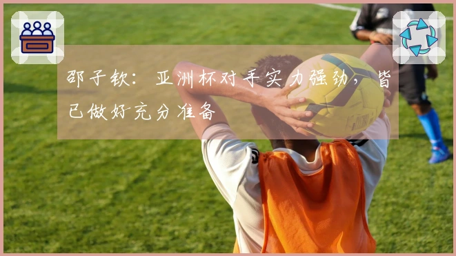 邵子钦：亚洲杯对手实力强劲，皆已做好充分准备