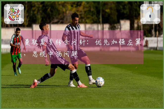 曼联夏季转会方针：优先加强左翼，忽视中场问题