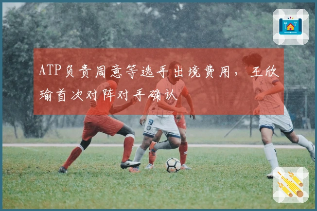 ATP负责周意等选手出境费用，王欣瑜首次对阵对手确认