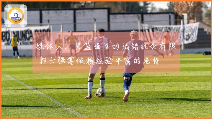 媒体人：男篮面临的试错机会有限 郭士强需依赖经验丰富的老将