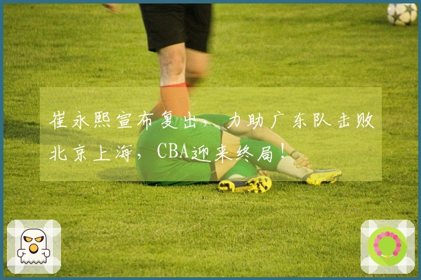 崔永熙宣布复出，力助广东队击败北京上海，CBA迎来终局！