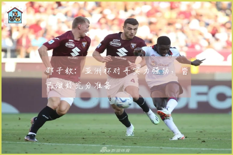 邵子钦：亚洲杯对手实力强劲，皆已做好充分准备