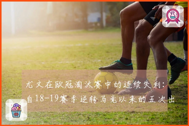 尤文在欧冠淘汰赛中的连续失利：自18-19赛季逆转马竞以来的五次出局