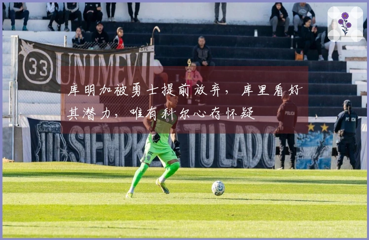 库明加被勇士提前放弃，库里看好其潜力，唯有科尔心存怀疑