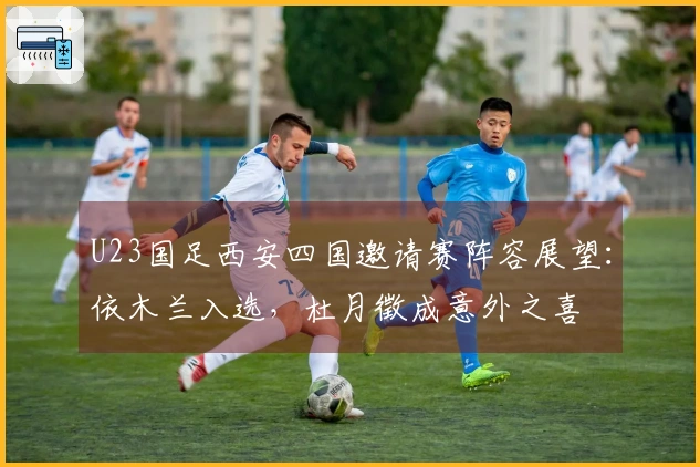 U23国足西安四国邀请赛阵容展望：依木兰入选，杜月徵成意外之喜