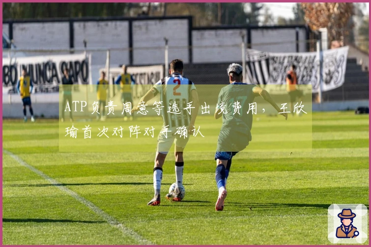 ATP负责周意等选手出境费用，王欣瑜首次对阵对手确认