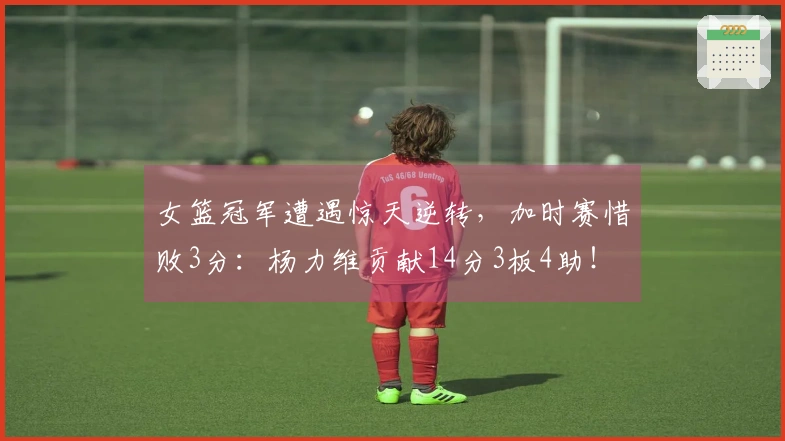 女篮冠军遭遇惊天逆转，加时赛惜败3分：杨力维贡献14分3板4助！
