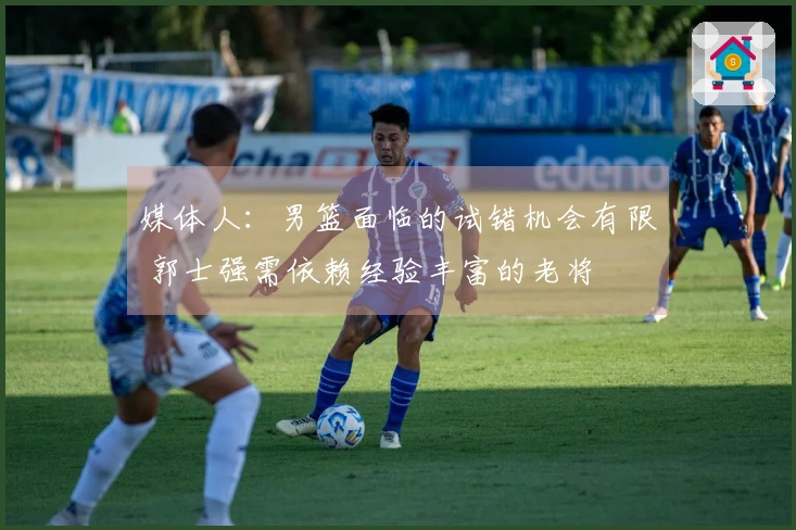 媒体人：男篮面临的试错机会有限 郭士强需依赖经验丰富的老将