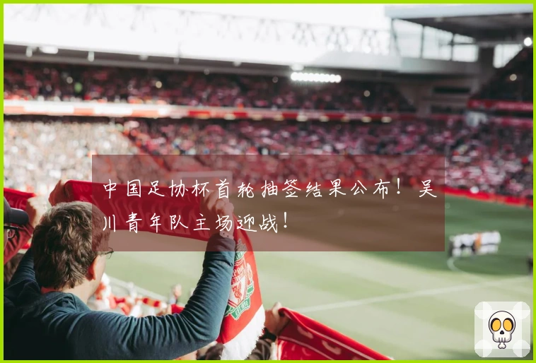 中国足协杯首轮抽签结果公布！吴川青年队主场迎战！