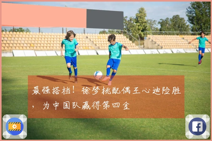 最强搭档！徐梦桃配偶王心迪险胜，为中国队赢得第四金