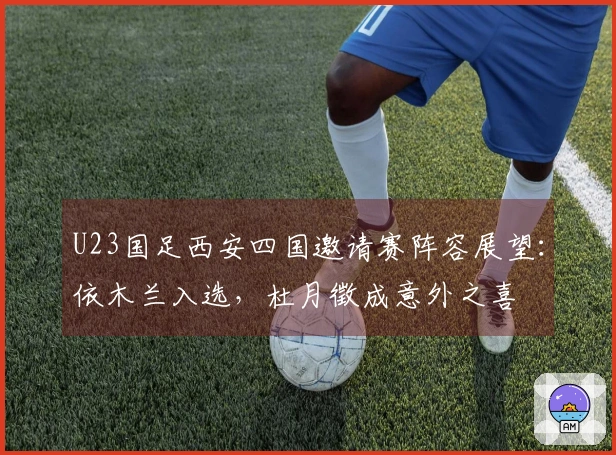 U23国足西安四国邀请赛阵容展望：依木兰入选，杜月徵成意外之喜